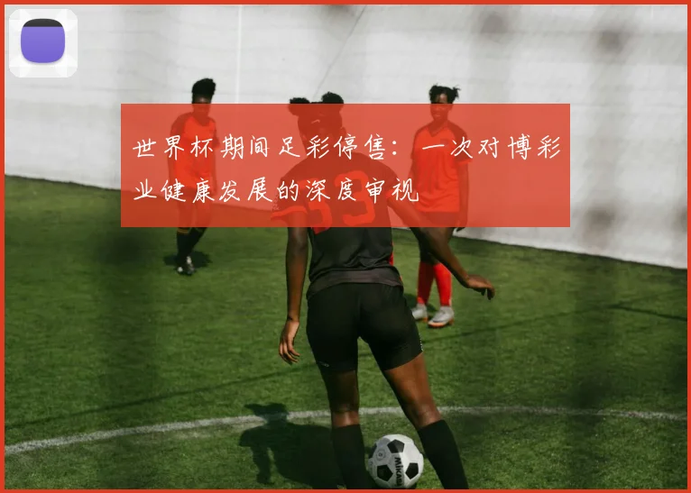 世界杯期间足彩停售：一次对博彩业健康发展的深度审视