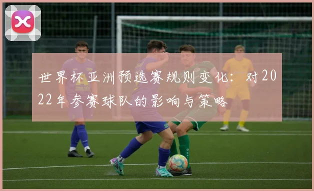 世界杯亚洲预选赛规则变化:对2022年参赛球队的影响与策略