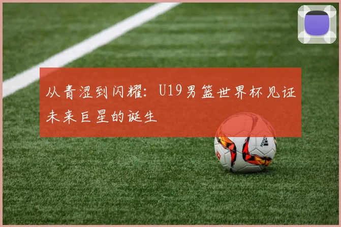 从青涩到闪耀：U19男篮世界杯见证未来巨星的诞生