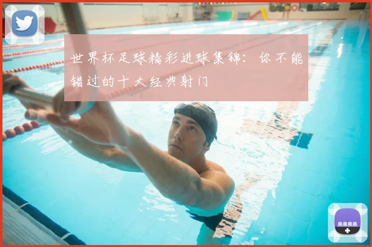 世界杯足球精彩进球集锦:你不能错过的十大经典射门