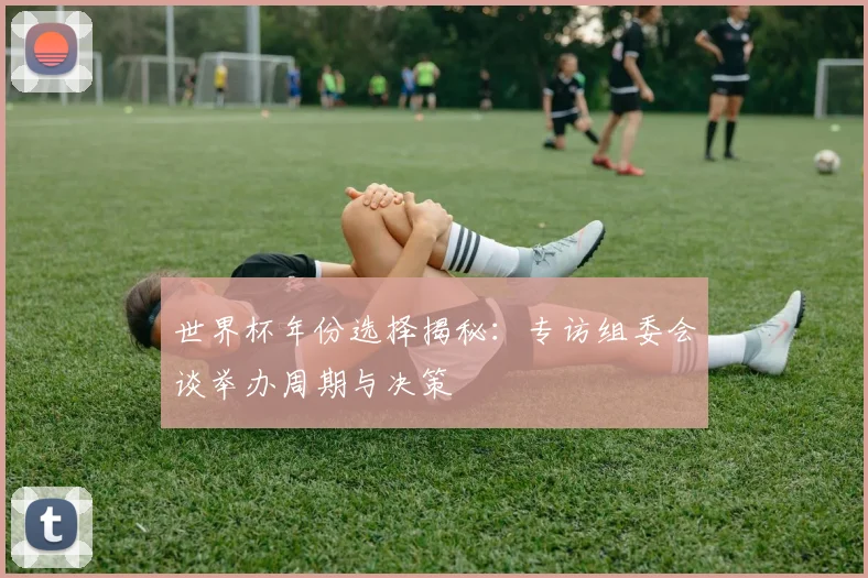 世界杯年份选择揭秘：专访组委会谈举办周期与决策