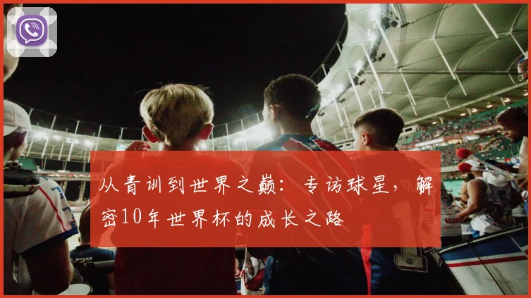 从青训到世界之巅：专访球星，解密10年世界杯的成长之路