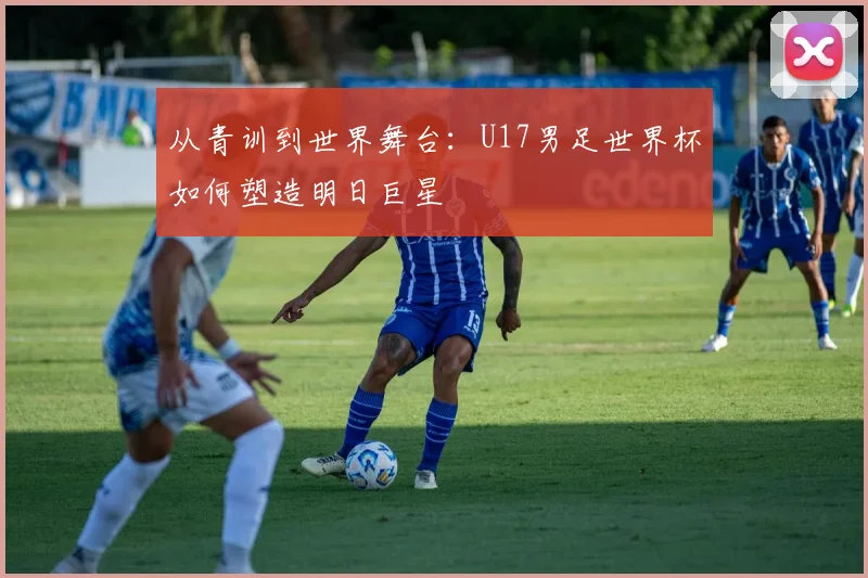 从青训到世界舞台：U17男足世界杯如何塑造明日巨星