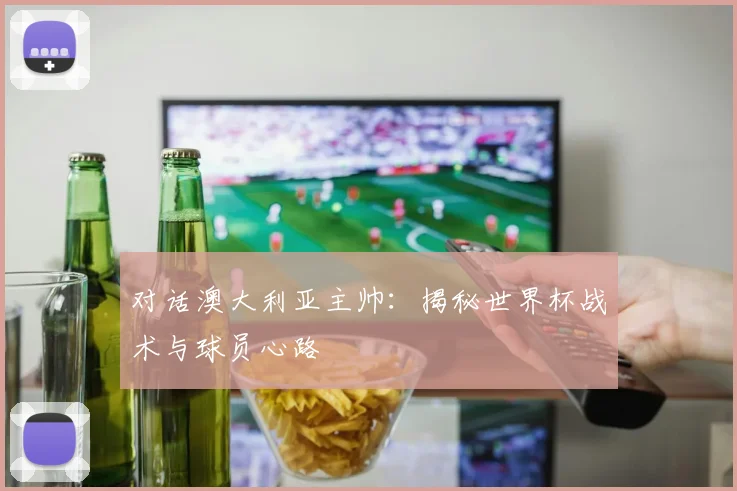 对话澳大利亚主帅：揭秘世界杯战术与球员心路