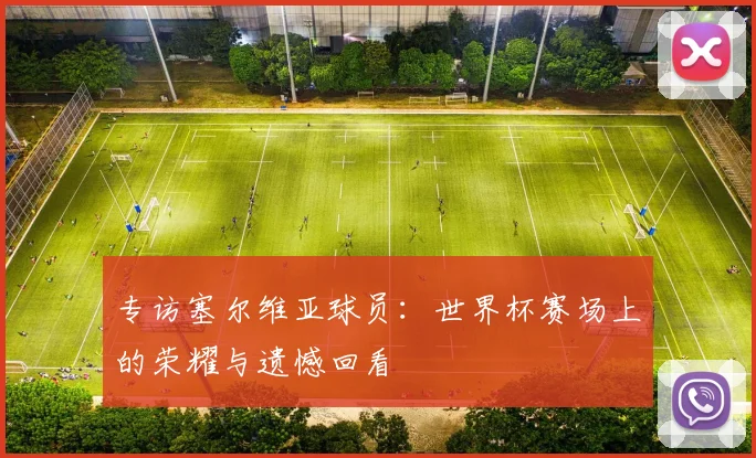 专访塞尔维亚球员:世界杯赛场上的荣耀与遗憾回看