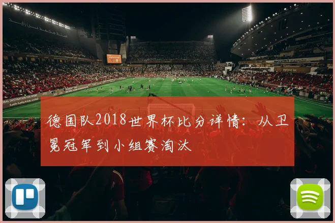 德国队2018世界杯比分详情：从卫冕冠军到小组赛淘汰