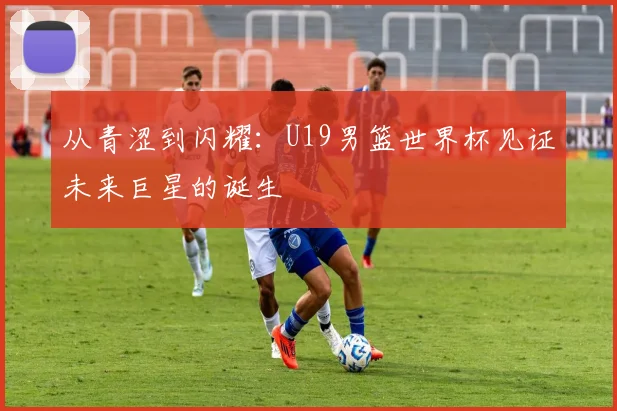 从青涩到闪耀：U19男篮世界杯见证未来巨星的诞生