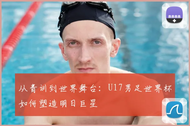 从青训到世界舞台：U17男足世界杯如何塑造明日巨星