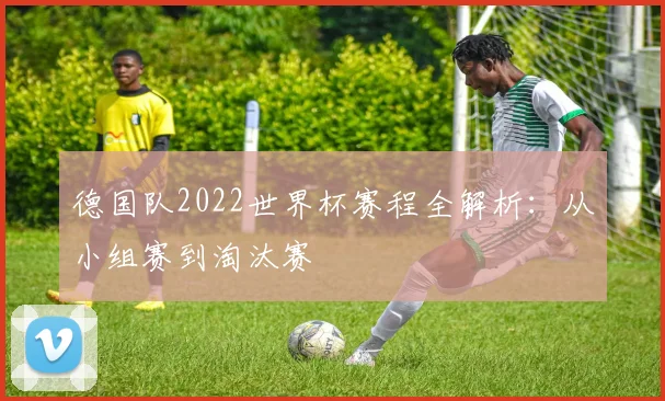 德国队2022世界杯赛程全解析：从小组赛到淘汰赛