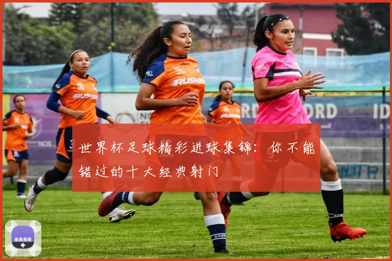 世界杯足球精彩进球集锦:你不能错过的十大经典射门