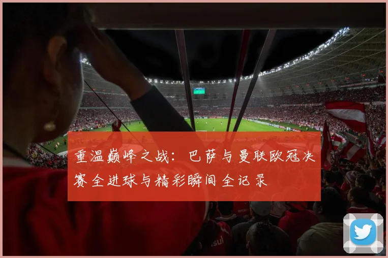 重温巅峰之战：巴萨与曼联欧冠决赛全进球与精彩瞬间全记录