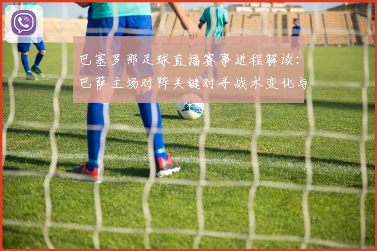 巴塞罗那足球直播赛事进程解读：巴萨主场对阵关键对手战术变化与比赛看点