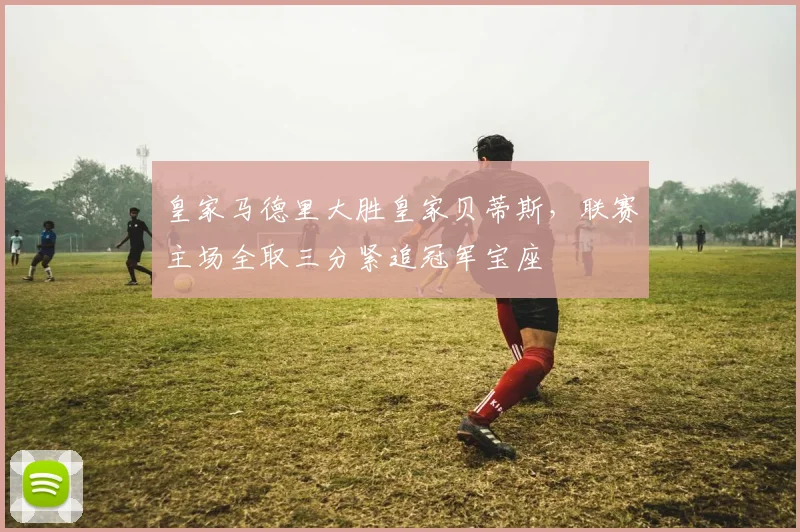 皇家马德里大胜皇家贝蒂斯，联赛主场全取三分紧追冠军宝座