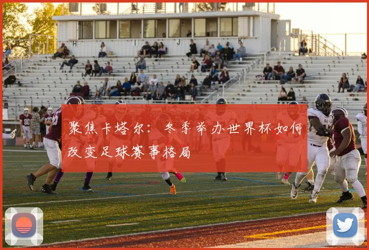 聚焦卡塔尔：冬季举办世界杯如何改变足球赛事格局
