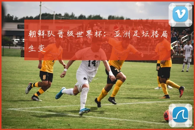 朝鲜队晋级世界杯：亚洲足坛格局生变